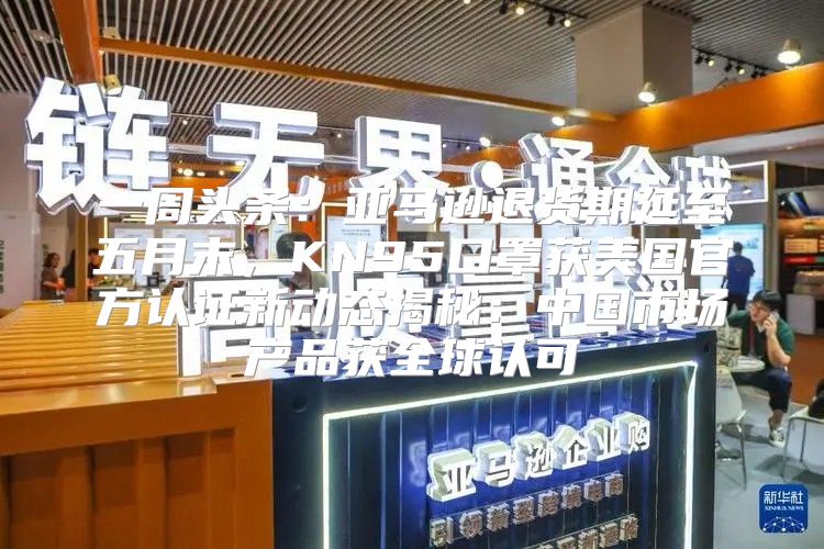 一周头条：亚马逊退货期延至五月末，KN95口罩获美国官方认证新动态揭秘：中国市场产品获全球认可