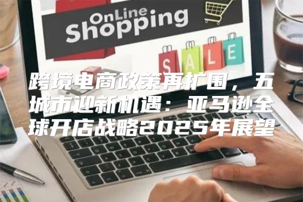 跨境电商政策再扩围，五城市迎新机遇：亚马逊全球开店战略2025年展望