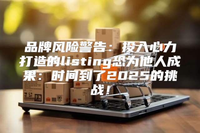 品牌风险警告：投入心力打造的listing恐为他人成果：时间到了2025的挑战！