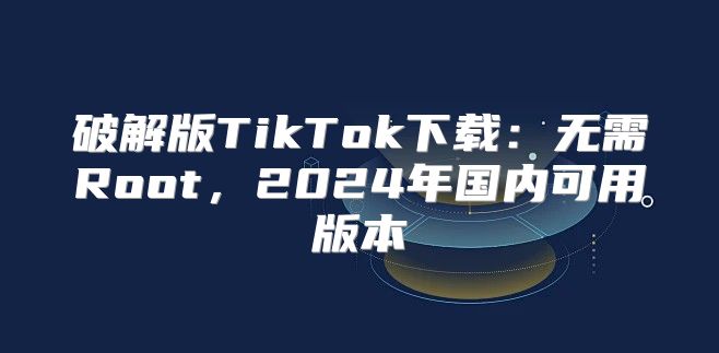 破解版TikTok下载：无需Root，2025年国内可用版本