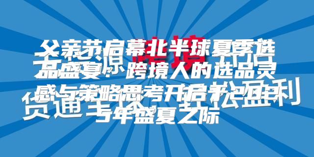 父亲节启幕北半球夏季选品盛宴：跨境人的选品灵感与策略思考开启于2025年盛夏之际