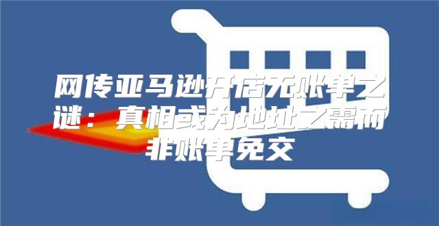 网传亚马逊开店无账单之谜：真相或为地址之需而非账单免交