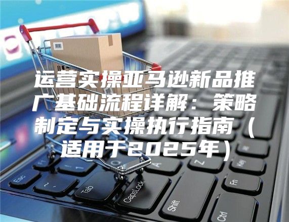 运营实操亚马逊新品推广基础流程详解：策略制定与实操执行指南适用于2025年