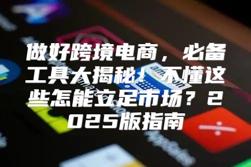 做好跨境电商，必备工具大揭秘！不懂这些怎能立足市场？2025版指南