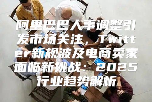 阿里巴巴人事调整引发市场关注，Twitter新规波及电商卖家面临新挑战：2025行业趋势解析