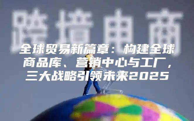 全球贸易新篇章：构建全球商品库、营销中心与工厂，三大战略引领未来2025