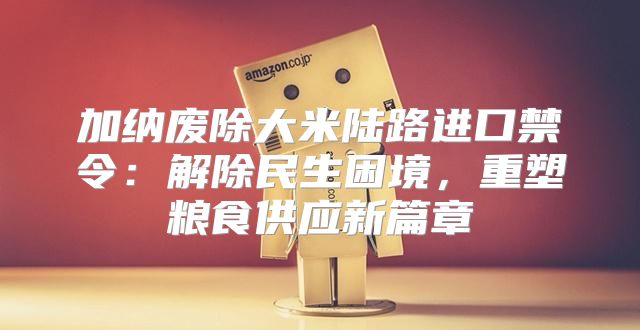 加纳废除大米陆路进口禁令：解除民生困境，重塑粮食供应新篇章