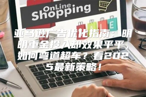 亚马逊广告优化指南：明明重金投入却效果平平，如何弯道超车？看2025最新策略！