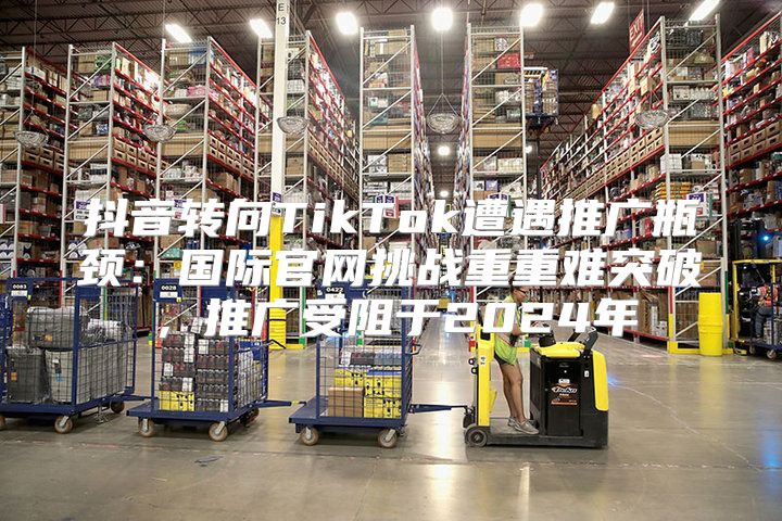 抖音转向TikTok遭遇推广瓶颈：国际官网挑战重重难突破，推广受阻于2025年