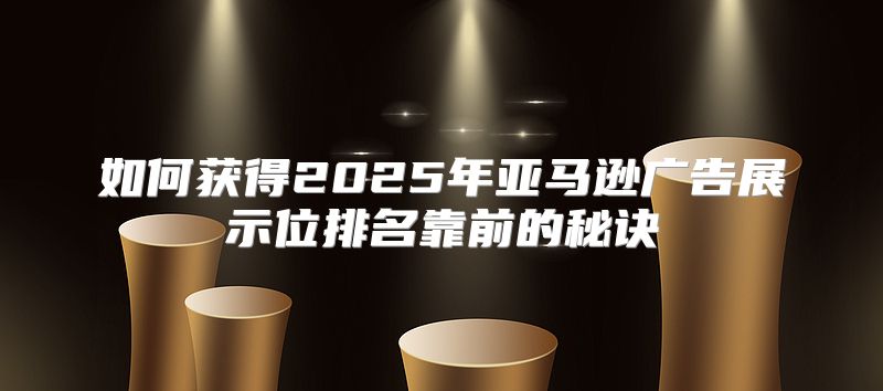 如何获得2025年亚马逊广告展示位排名靠前的秘诀