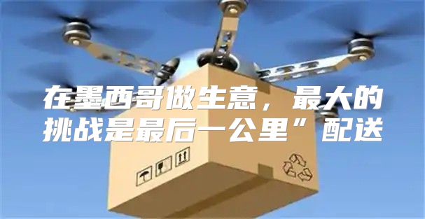 在墨西哥做生意，最大的挑战是最后一公里”配送