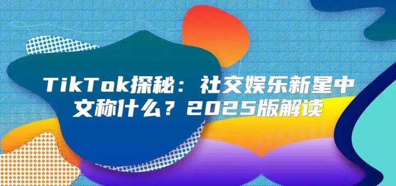 TikTok探秘：社交娱乐新星中文称什么？2025版解读