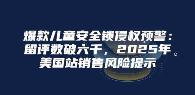 爆款儿童安全锁侵权预警：留评数破六千，2025年美国站销售风险提示
