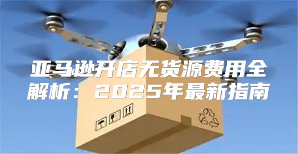 亚马逊开店无货源费用全解析：2025年最新指南
