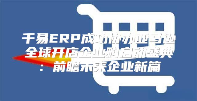 千易ERP成功协办亚马逊全球开店企业购启动盛典：前瞻未来企业新篇