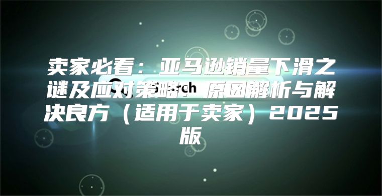卖家必看：亚马逊销量下滑之谜及应对策略：原因解析与解决良方适用于卖家2025版