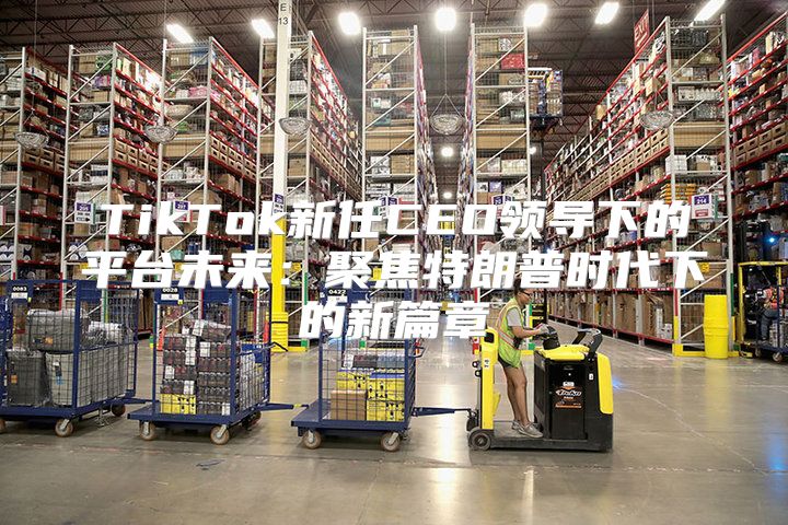 TikTok新任CEO领导下的平台未来：聚焦特朗普时代下的新篇章