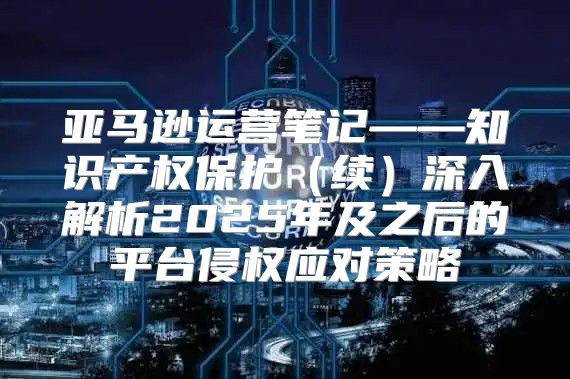 亚马逊运营笔记——知识产权保护续深入解析2025年及之后的平台侵权应对策略