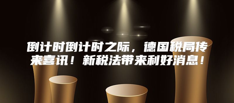 倒计时倒计时之际，德国税局传来喜讯！新税法带来利好消息！