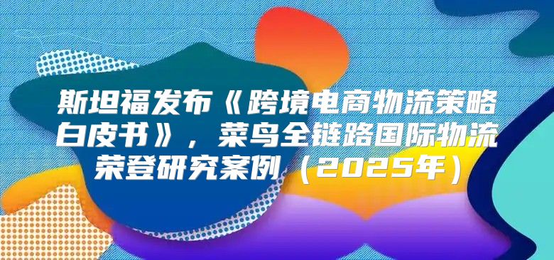 斯坦福发布跨境电商物流策略白皮书，菜鸟全链路国际物流荣登研究案例2025年