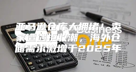亚马逊仓库大拥堵！卖家遭遇拒收潮，海外仓储需求激增于2025年