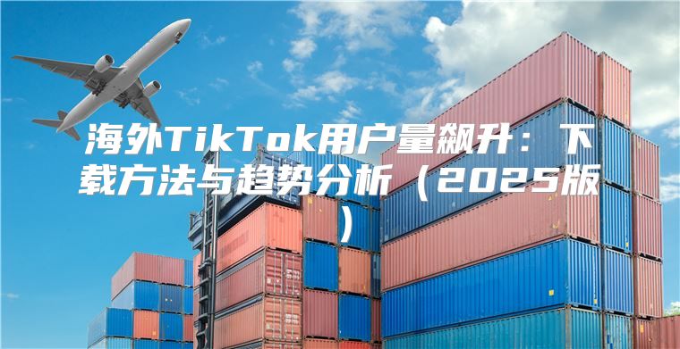 海外TikTok用户量飙升：下载方法与趋势分析2025版