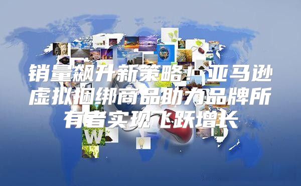 销量飙升新策略！亚马逊虚拟捆绑商品助力品牌所有者实现飞跃增长