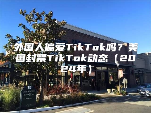 外国人偏爱TikTok吗？美国封禁TikTok动态2025年