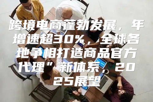 跨境电商蓬勃发展，年增速超30%，全球各地争相打造商品官方代理”新体系，2025展望