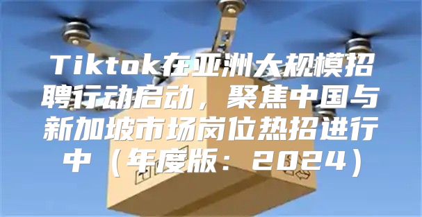 Tiktok在亚洲大规模招聘行动启动，聚焦中国与新加坡市场岗位热招进行中年度版：2025