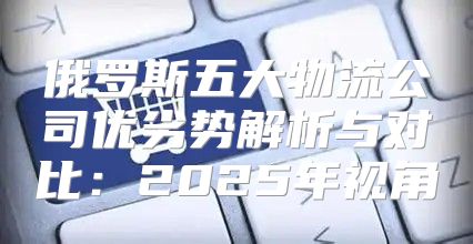 俄罗斯五大物流公司优劣势解析与对比：2025年视角