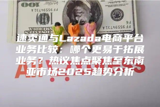 速卖通与Lazada电商平台业务比较：哪个更易于拓展业务？热议焦点聚焦至东南亚市场2025趋势分析