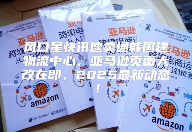 风口星快讯速卖通韩国建物流中心，亚马逊页面大改在即，2025最新动态！