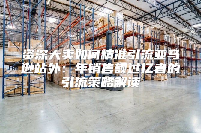 资深大卖如何精准引流亚马逊站外：年销售额过亿者的引流策略解读