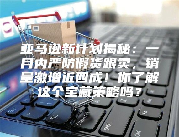 亚马逊新计划揭秘：一月内严防假货跟卖，销量激增近四成！你了解这个宝藏策略吗？