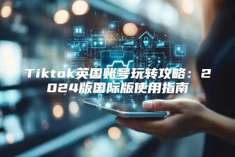 Tiktok英国账号玩转攻略：2025版国际版使用指南