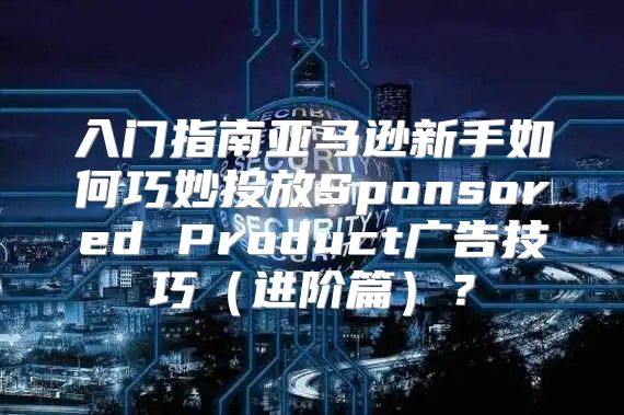 入门指南亚马逊新手如何巧妙投放Sponsored Product广告技巧进阶篇？