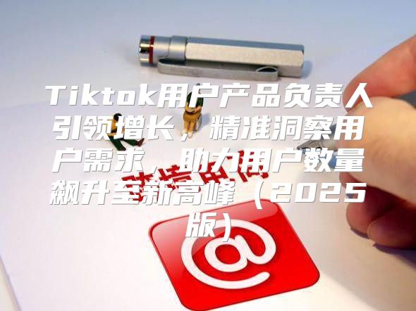 Tiktok用户产品负责人引领增长，精准洞察用户需求，助力用户数量飙升至新高峰2025版