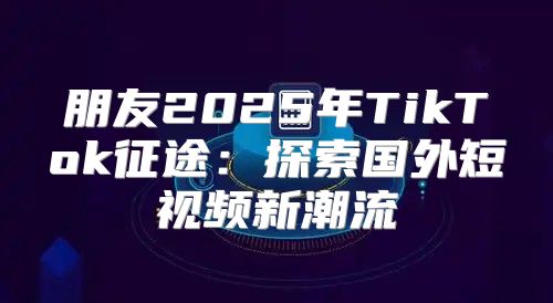 朋友2025年TikTok征途：探索国外短视频新潮流