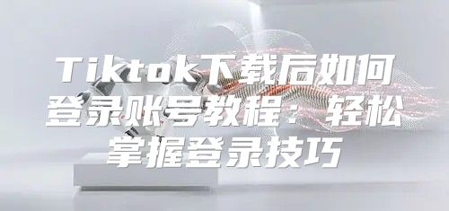 Tiktok下载后如何登录账号教程：轻松掌握登录技巧