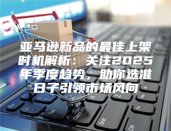 亚马逊新品的最佳上架时机解析：关注2025年季度趋势，助你选准日子引领市场风向