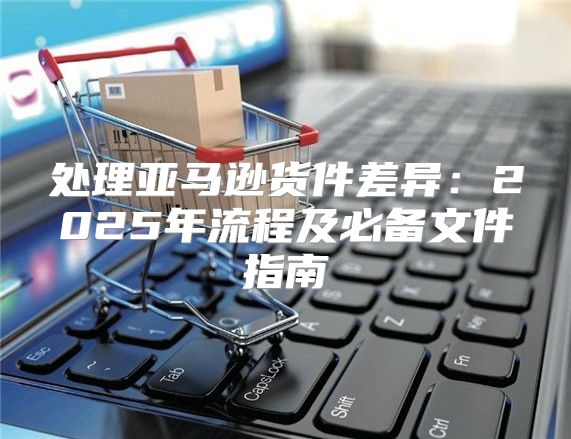 处理亚马逊货件差异：2025年流程及必备文件指南