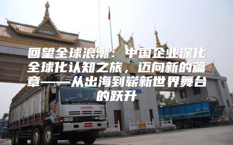回望全球浪潮：中国企业深化全球化认知之旅，迈向新的篇章——从出海到崭新世界舞台的跃升