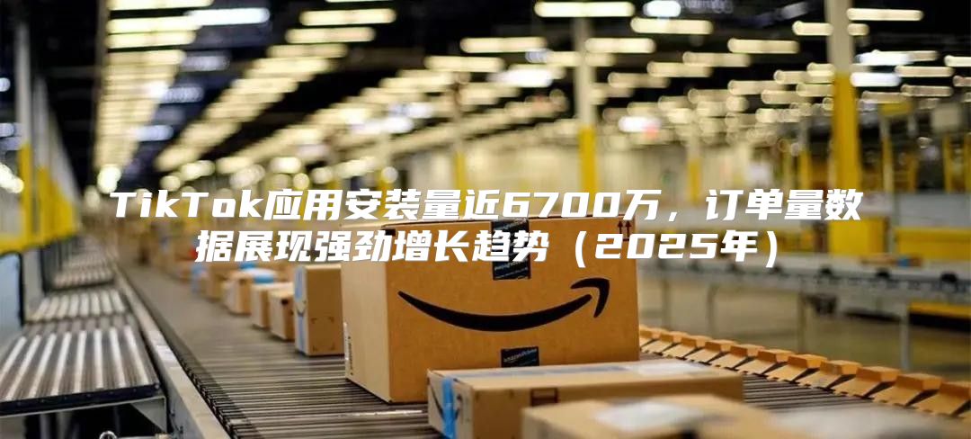 TikTok应用安装量近6700万，订单量数据展现强劲增长趋势2025年