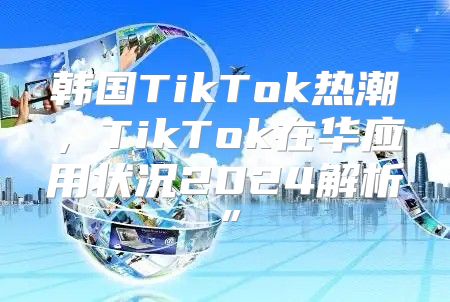 韩国TikTok热潮，TikTok在华应用状况2025解析”
