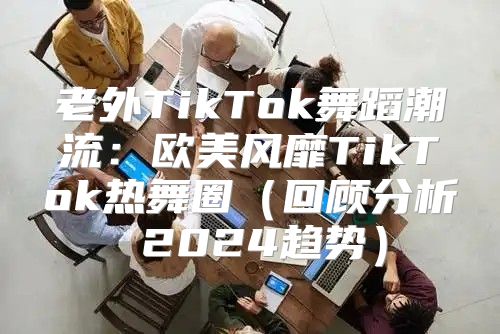 老外TikTok舞蹈潮流：欧美风靡TikTok热舞圈回顾分析 2025趋势