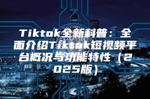 Tiktok全新科普：全面介绍Tiktok短视频平台概况与功能特性2025版