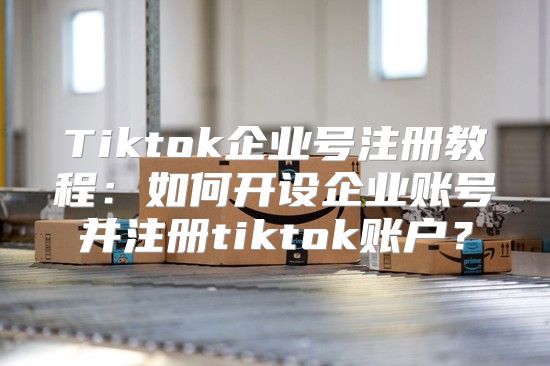 Tiktok企业号注册教程：如何开设企业账号并注册tiktok账户？