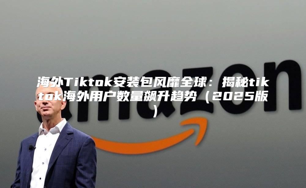 海外Tiktok安装包风靡全球：揭秘tiktok海外用户数量飙升趋势2025版