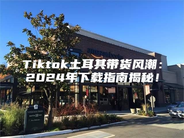 Tiktok土耳其带货风潮：2025年下载指南揭秘！